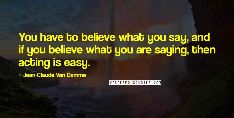 Jean-Claude Van Damme Quotes: You have to believe what you say, and if you believe what you are saying, then acting is easy.