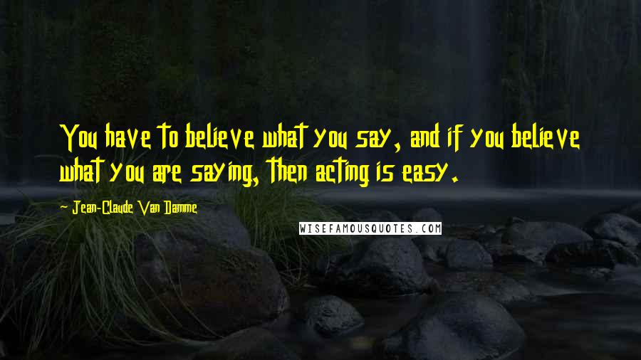 Jean-Claude Van Damme Quotes: You have to believe what you say, and if you believe what you are saying, then acting is easy.