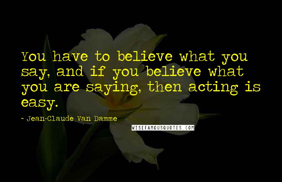 Jean-Claude Van Damme Quotes: You have to believe what you say, and if you believe what you are saying, then acting is easy.