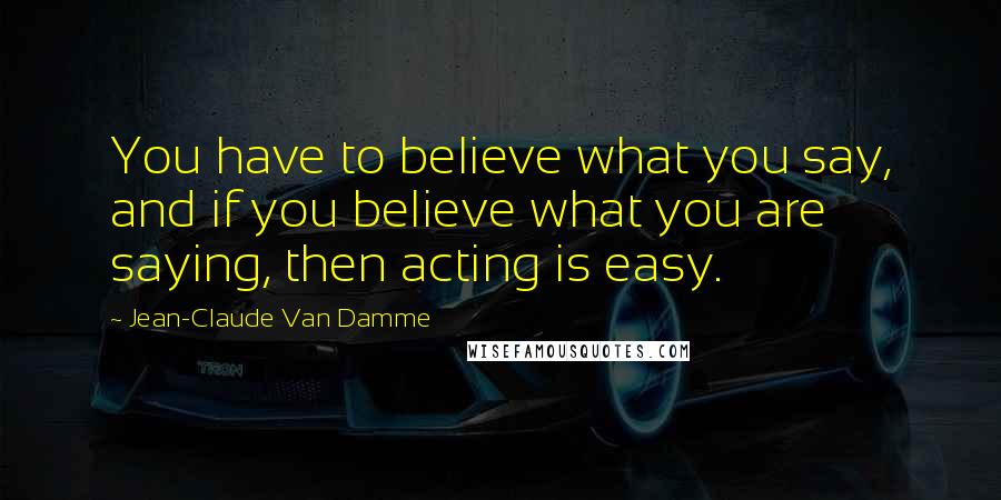 Jean-Claude Van Damme Quotes: You have to believe what you say, and if you believe what you are saying, then acting is easy.