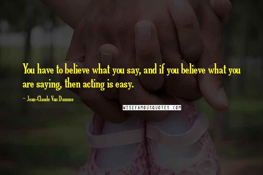 Jean-Claude Van Damme Quotes: You have to believe what you say, and if you believe what you are saying, then acting is easy.