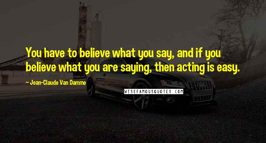 Jean-Claude Van Damme Quotes: You have to believe what you say, and if you believe what you are saying, then acting is easy.