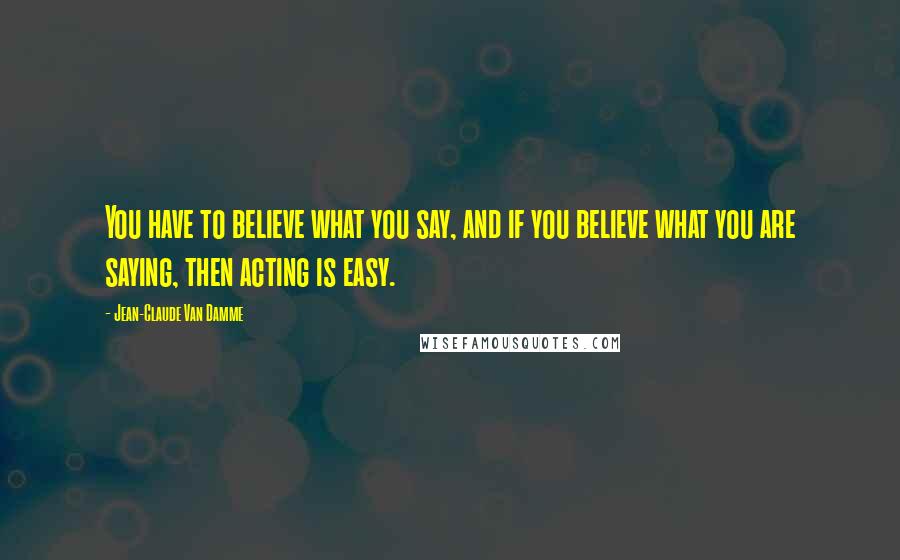 Jean-Claude Van Damme Quotes: You have to believe what you say, and if you believe what you are saying, then acting is easy.