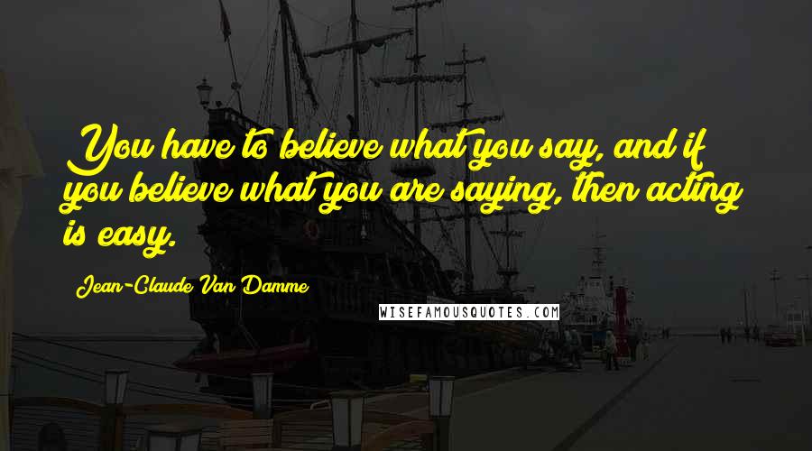 Jean-Claude Van Damme Quotes: You have to believe what you say, and if you believe what you are saying, then acting is easy.