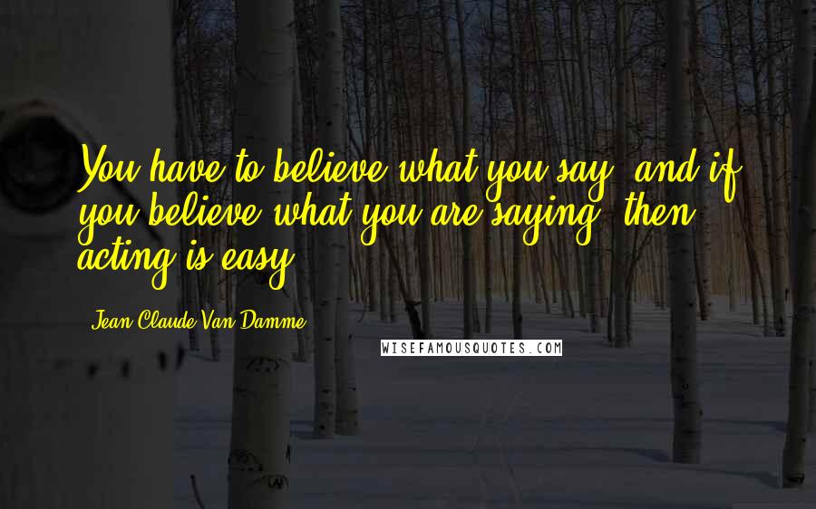 Jean-Claude Van Damme Quotes: You have to believe what you say, and if you believe what you are saying, then acting is easy.