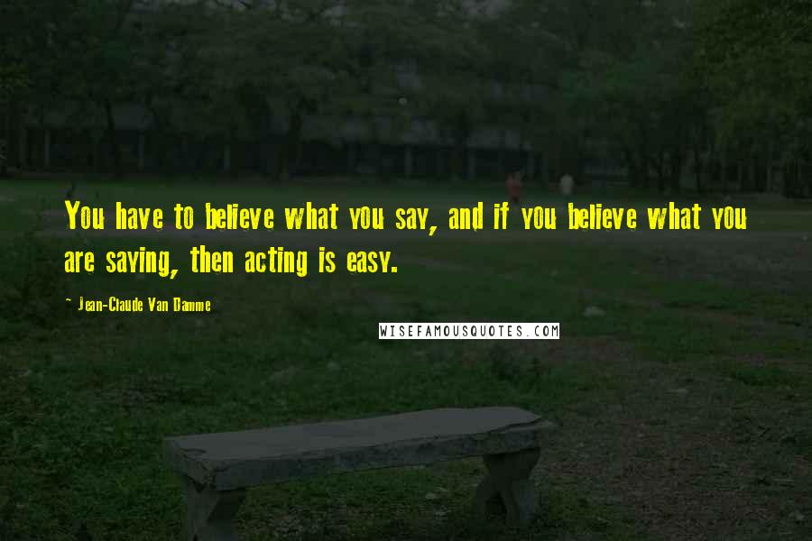 Jean-Claude Van Damme Quotes: You have to believe what you say, and if you believe what you are saying, then acting is easy.