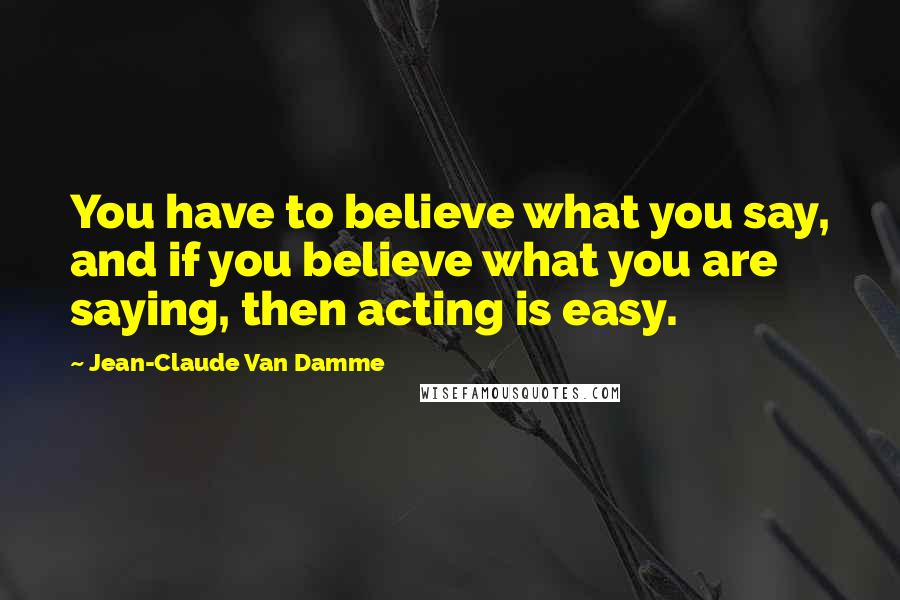 Jean-Claude Van Damme Quotes: You have to believe what you say, and if you believe what you are saying, then acting is easy.