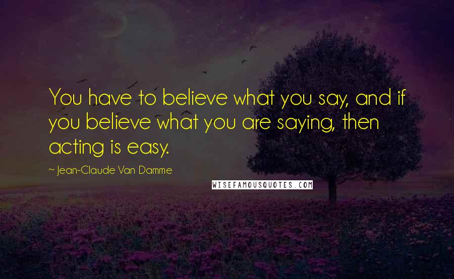 Jean-Claude Van Damme Quotes: You have to believe what you say, and if you believe what you are saying, then acting is easy.