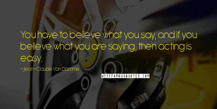 Jean-Claude Van Damme Quotes: You have to believe what you say, and if you believe what you are saying, then acting is easy.