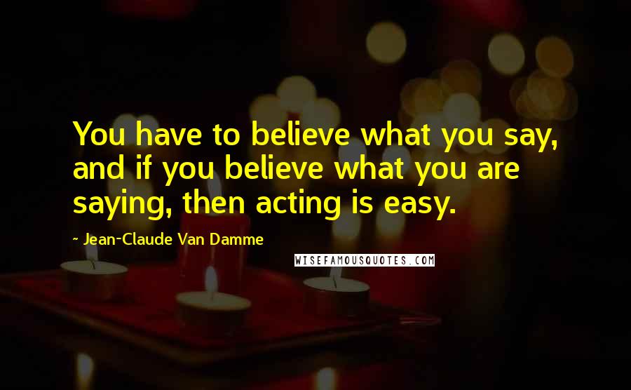 Jean-Claude Van Damme Quotes: You have to believe what you say, and if you believe what you are saying, then acting is easy.