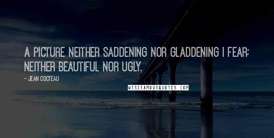 Jean Cocteau Quotes: A picture neither saddening nor gladdening I fear; neither beautiful nor ugly.