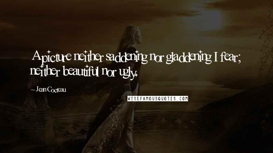 Jean Cocteau Quotes: A picture neither saddening nor gladdening I fear; neither beautiful nor ugly.