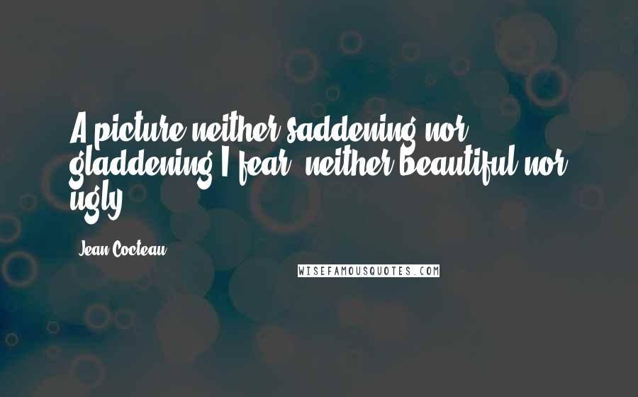 Jean Cocteau Quotes: A picture neither saddening nor gladdening I fear; neither beautiful nor ugly.