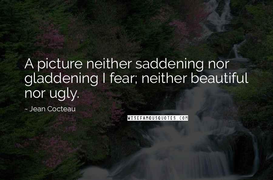 Jean Cocteau Quotes: A picture neither saddening nor gladdening I fear; neither beautiful nor ugly.