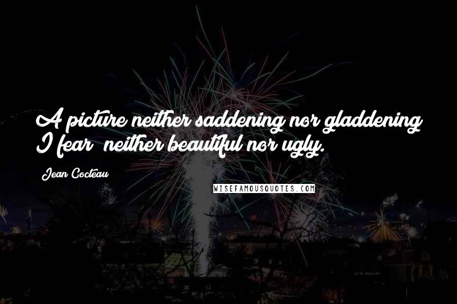 Jean Cocteau Quotes: A picture neither saddening nor gladdening I fear; neither beautiful nor ugly.