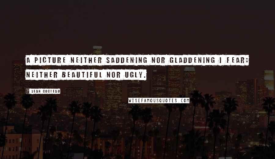 Jean Cocteau Quotes: A picture neither saddening nor gladdening I fear; neither beautiful nor ugly.