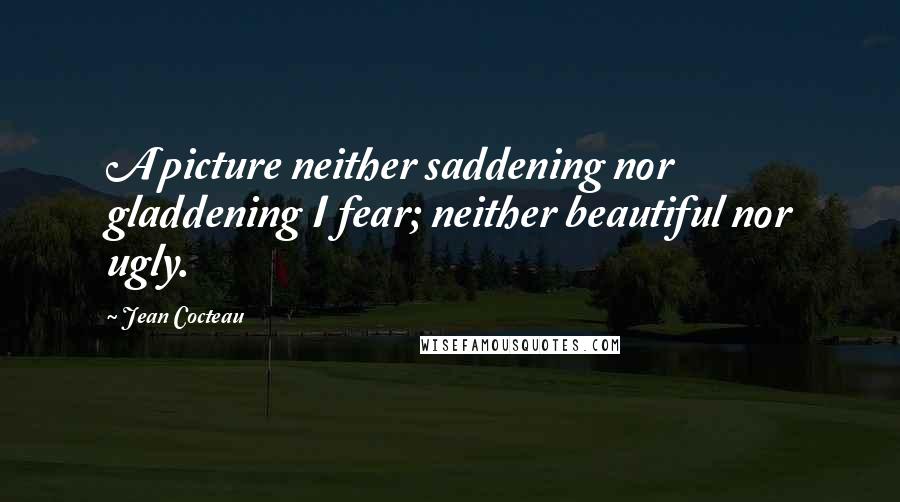 Jean Cocteau Quotes: A picture neither saddening nor gladdening I fear; neither beautiful nor ugly.
