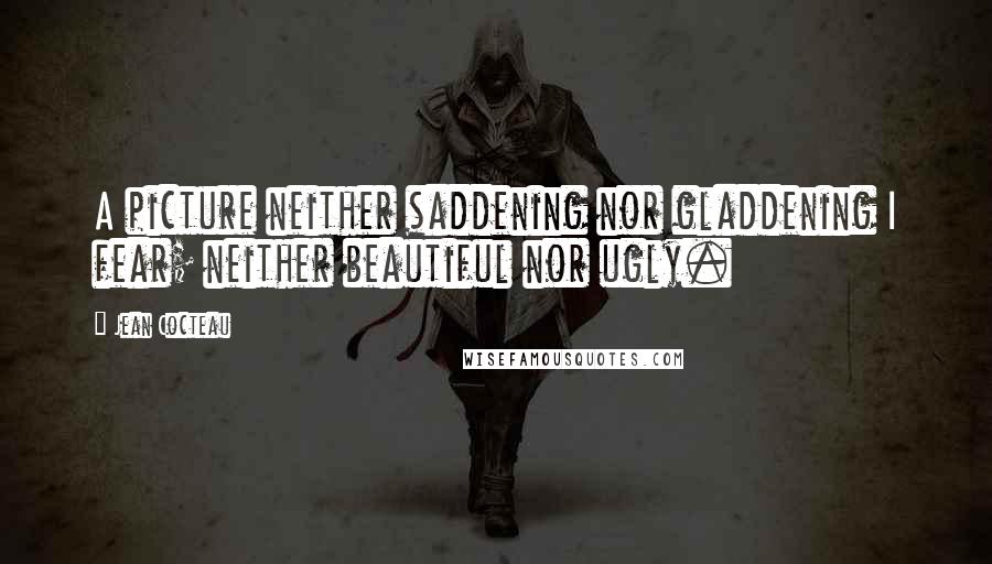Jean Cocteau Quotes: A picture neither saddening nor gladdening I fear; neither beautiful nor ugly.