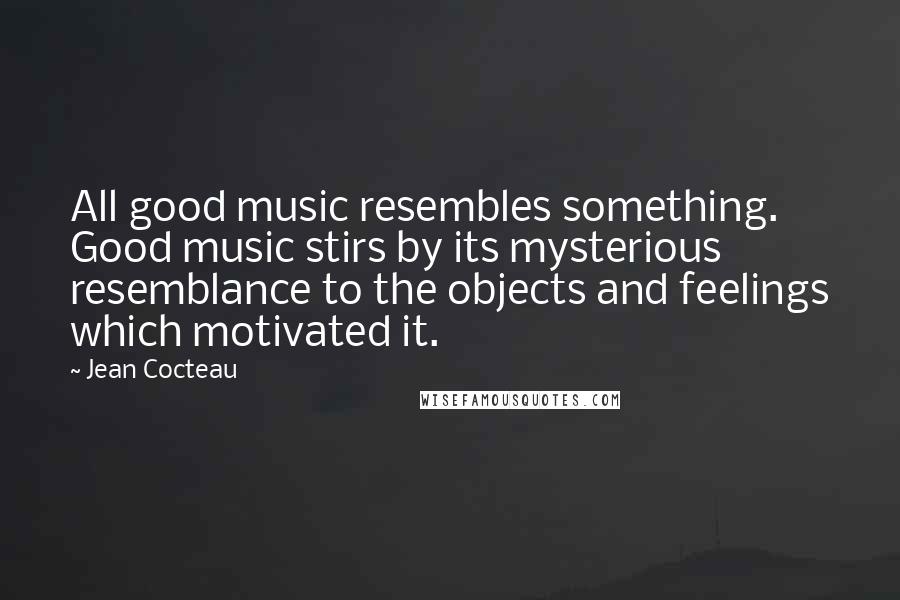 Jean Cocteau Quotes: All good music resembles something. Good music stirs by its mysterious resemblance to the objects and feelings which motivated it.