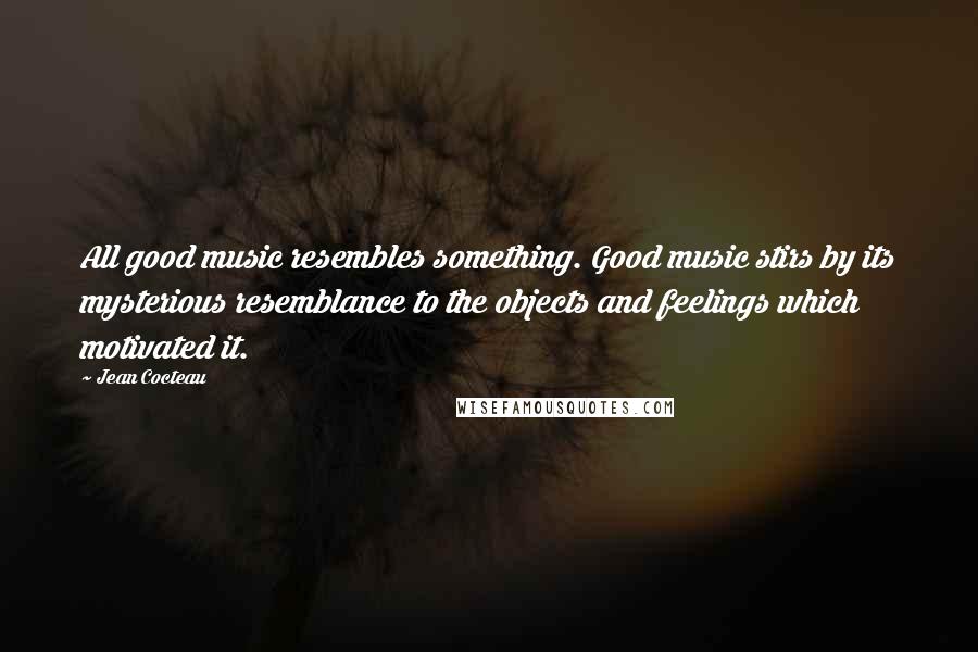 Jean Cocteau Quotes: All good music resembles something. Good music stirs by its mysterious resemblance to the objects and feelings which motivated it.