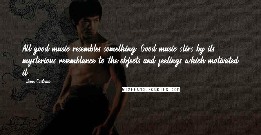 Jean Cocteau Quotes: All good music resembles something. Good music stirs by its mysterious resemblance to the objects and feelings which motivated it.