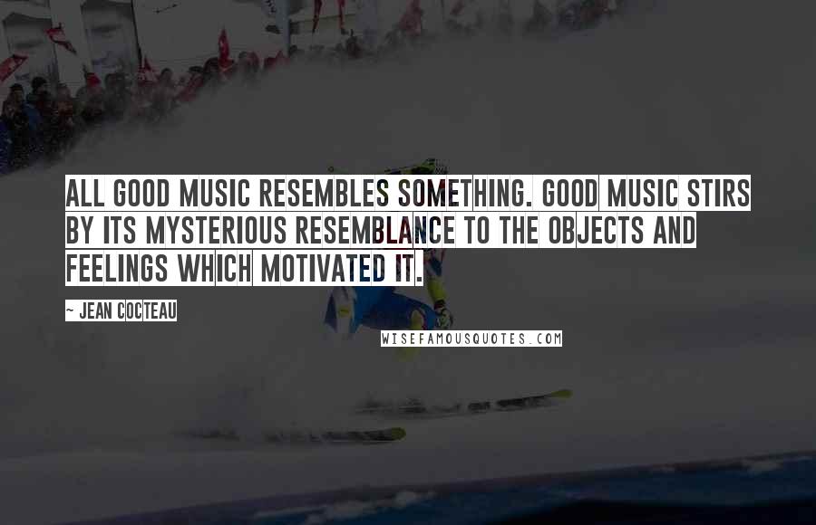 Jean Cocteau Quotes: All good music resembles something. Good music stirs by its mysterious resemblance to the objects and feelings which motivated it.