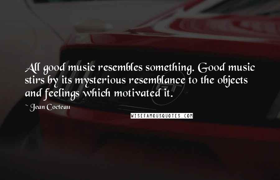 Jean Cocteau Quotes: All good music resembles something. Good music stirs by its mysterious resemblance to the objects and feelings which motivated it.