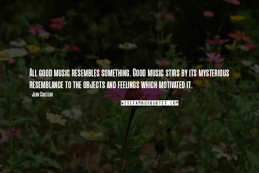 Jean Cocteau Quotes: All good music resembles something. Good music stirs by its mysterious resemblance to the objects and feelings which motivated it.