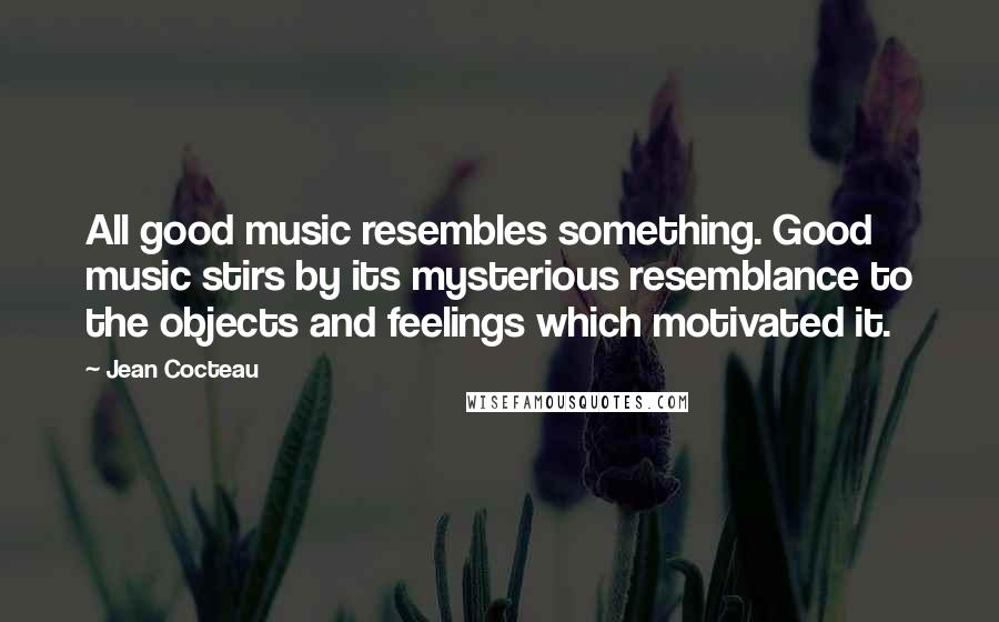 Jean Cocteau Quotes: All good music resembles something. Good music stirs by its mysterious resemblance to the objects and feelings which motivated it.