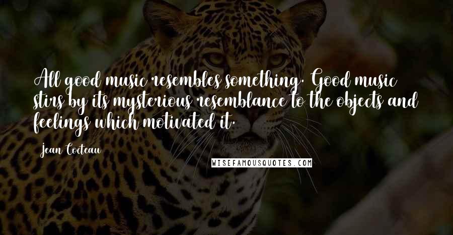 Jean Cocteau Quotes: All good music resembles something. Good music stirs by its mysterious resemblance to the objects and feelings which motivated it.