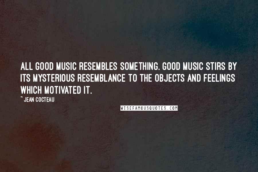 Jean Cocteau Quotes: All good music resembles something. Good music stirs by its mysterious resemblance to the objects and feelings which motivated it.