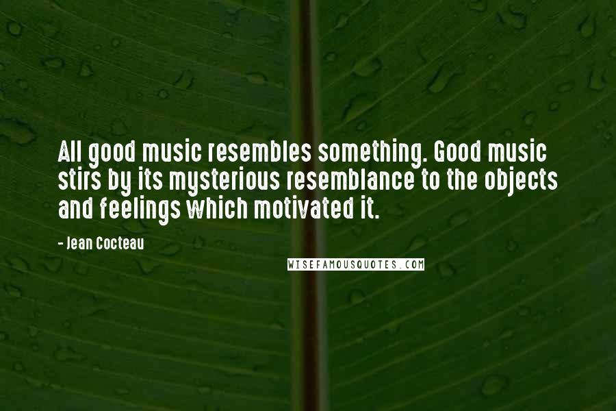 Jean Cocteau Quotes: All good music resembles something. Good music stirs by its mysterious resemblance to the objects and feelings which motivated it.