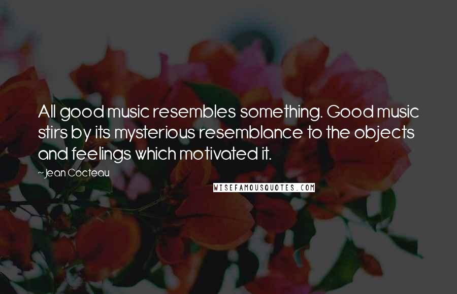 Jean Cocteau Quotes: All good music resembles something. Good music stirs by its mysterious resemblance to the objects and feelings which motivated it.