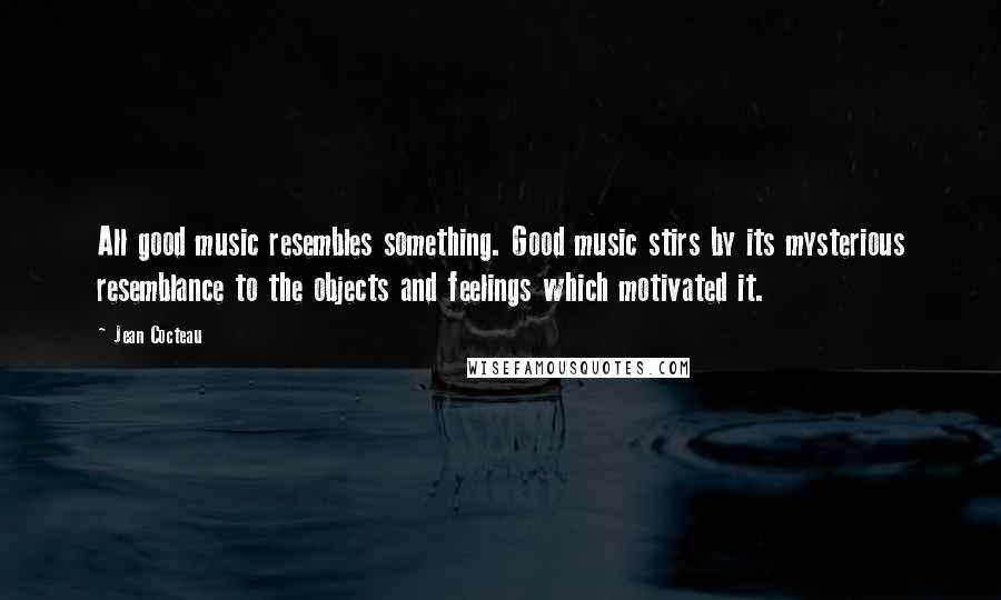 Jean Cocteau Quotes: All good music resembles something. Good music stirs by its mysterious resemblance to the objects and feelings which motivated it.