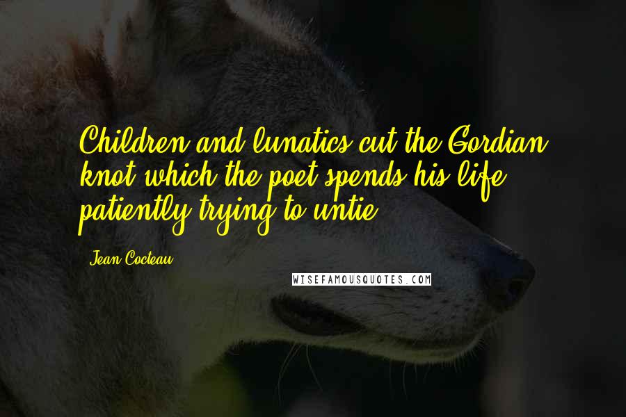 Jean Cocteau Quotes: Children and lunatics cut the Gordian knot which the poet spends his life patiently trying to untie.