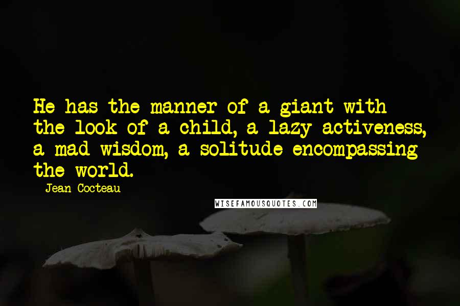 Jean Cocteau Quotes: He has the manner of a giant with the look of a child, a lazy activeness, a mad wisdom, a solitude encompassing the world.