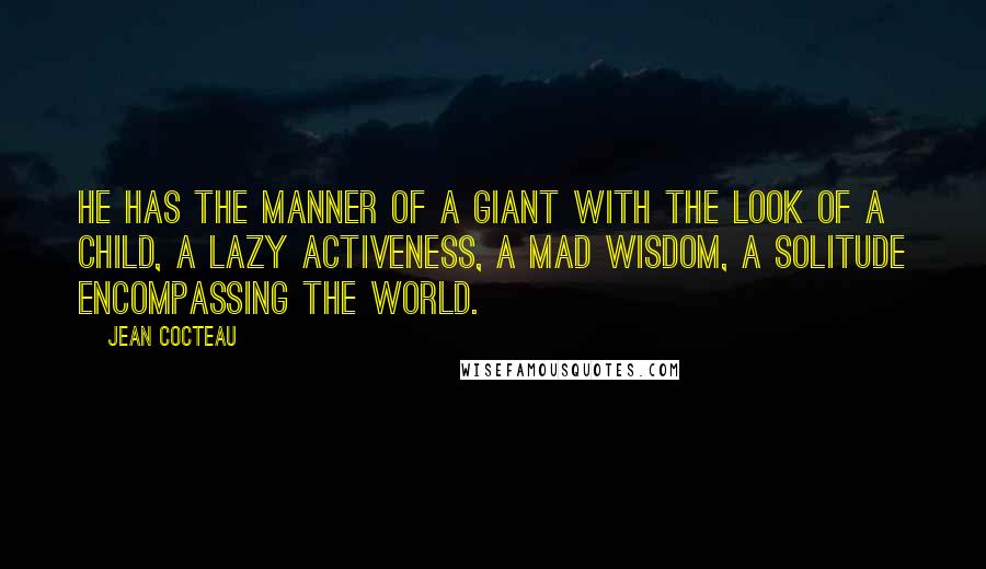 Jean Cocteau Quotes: He has the manner of a giant with the look of a child, a lazy activeness, a mad wisdom, a solitude encompassing the world.