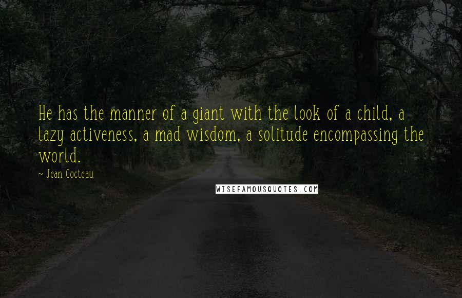 Jean Cocteau Quotes: He has the manner of a giant with the look of a child, a lazy activeness, a mad wisdom, a solitude encompassing the world.