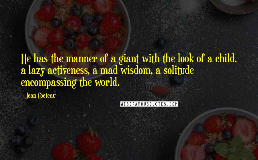 Jean Cocteau Quotes: He has the manner of a giant with the look of a child, a lazy activeness, a mad wisdom, a solitude encompassing the world.