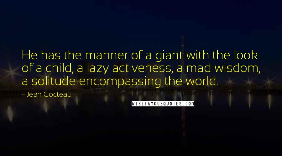 Jean Cocteau Quotes: He has the manner of a giant with the look of a child, a lazy activeness, a mad wisdom, a solitude encompassing the world.