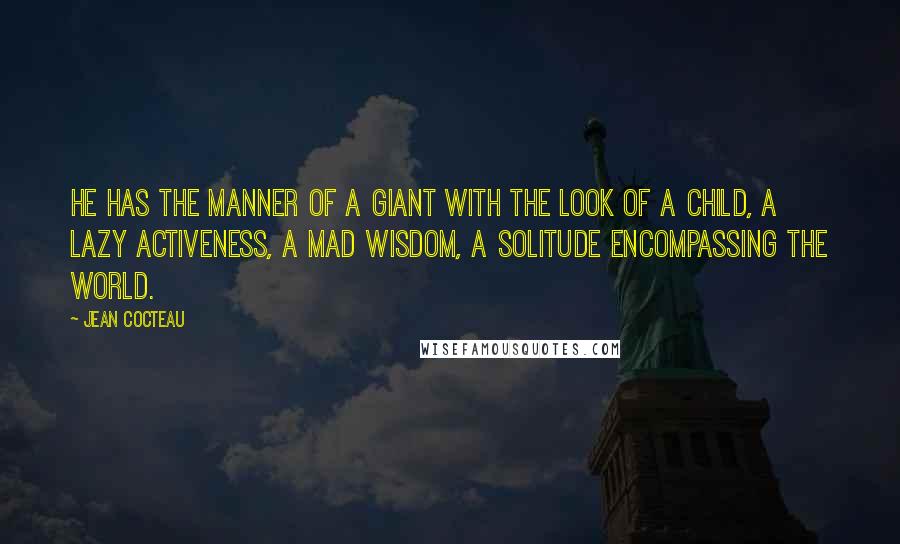 Jean Cocteau Quotes: He has the manner of a giant with the look of a child, a lazy activeness, a mad wisdom, a solitude encompassing the world.