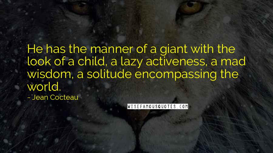 Jean Cocteau Quotes: He has the manner of a giant with the look of a child, a lazy activeness, a mad wisdom, a solitude encompassing the world.