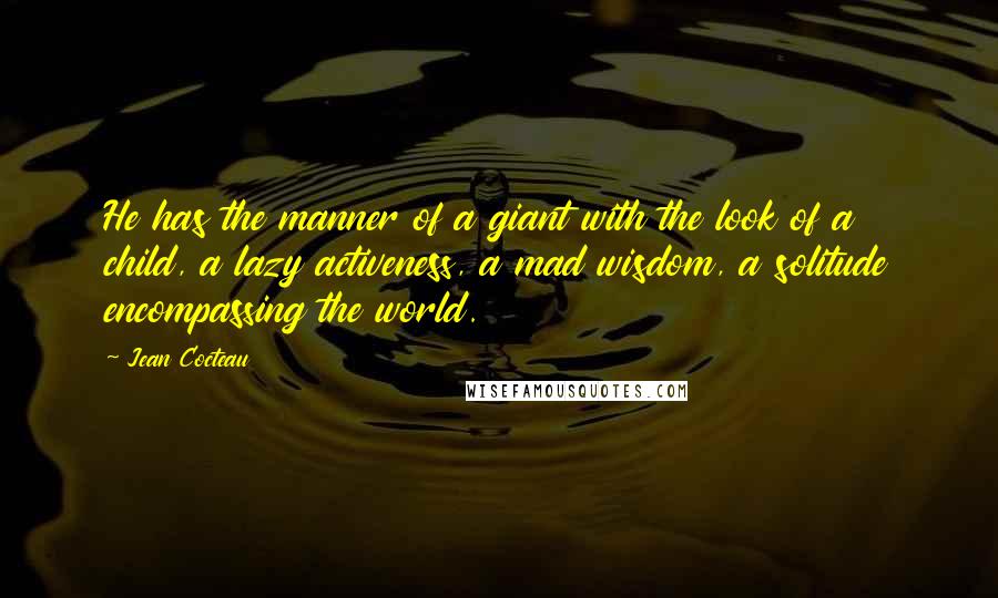 Jean Cocteau Quotes: He has the manner of a giant with the look of a child, a lazy activeness, a mad wisdom, a solitude encompassing the world.