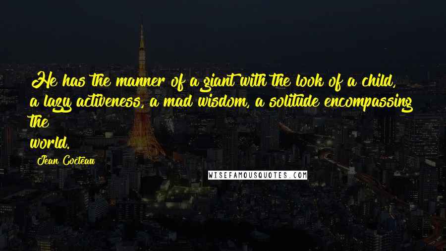 Jean Cocteau Quotes: He has the manner of a giant with the look of a child, a lazy activeness, a mad wisdom, a solitude encompassing the world.