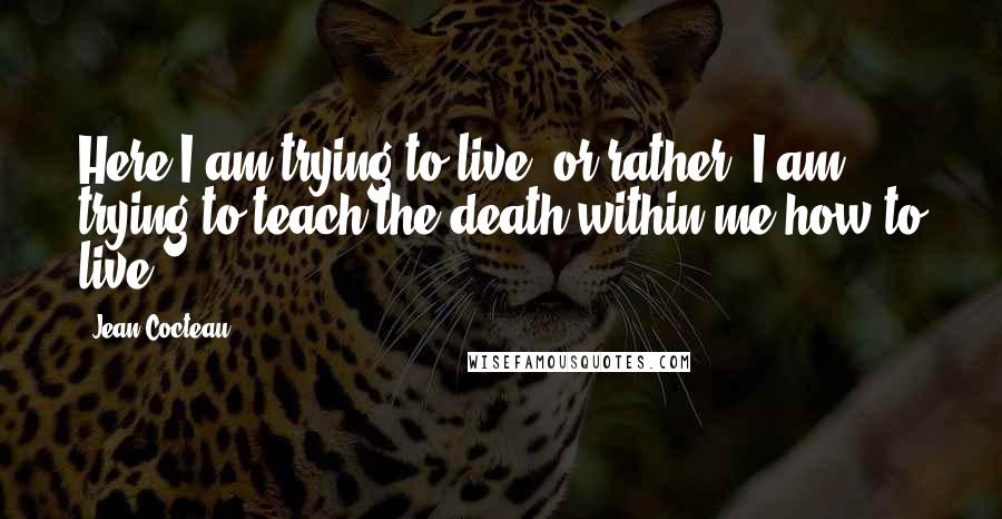 Jean Cocteau Quotes: Here I am trying to live, or rather, I am trying to teach the death within me how to live.