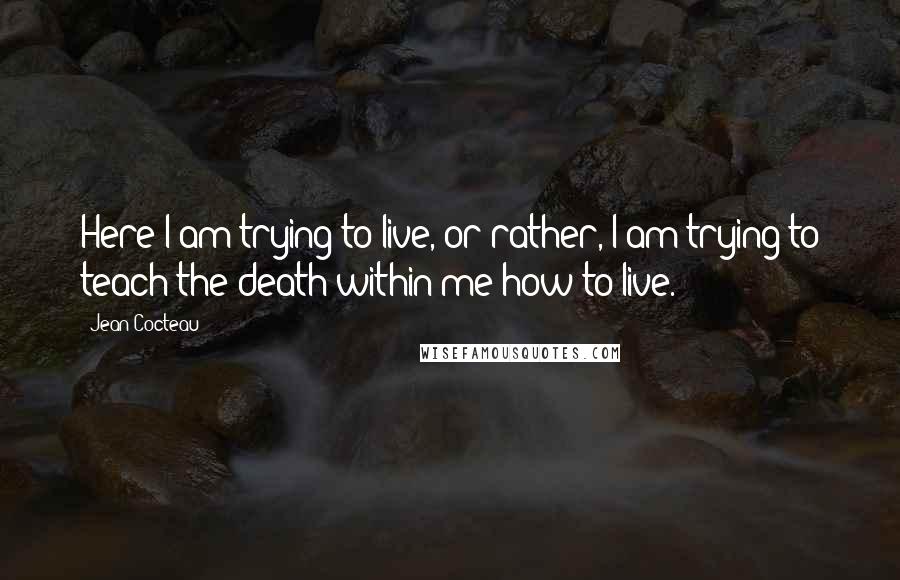 Jean Cocteau Quotes: Here I am trying to live, or rather, I am trying to teach the death within me how to live.