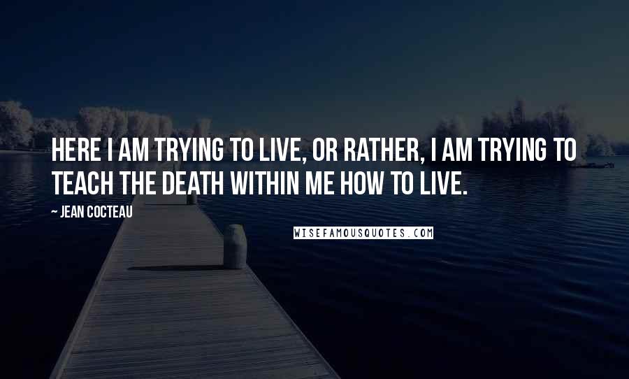 Jean Cocteau Quotes: Here I am trying to live, or rather, I am trying to teach the death within me how to live.