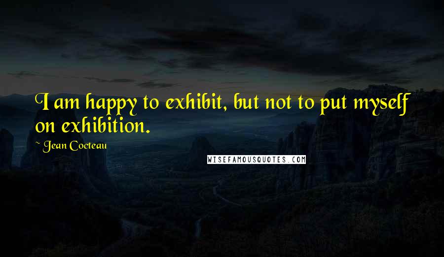 Jean Cocteau Quotes: I am happy to exhibit, but not to put myself on exhibition.