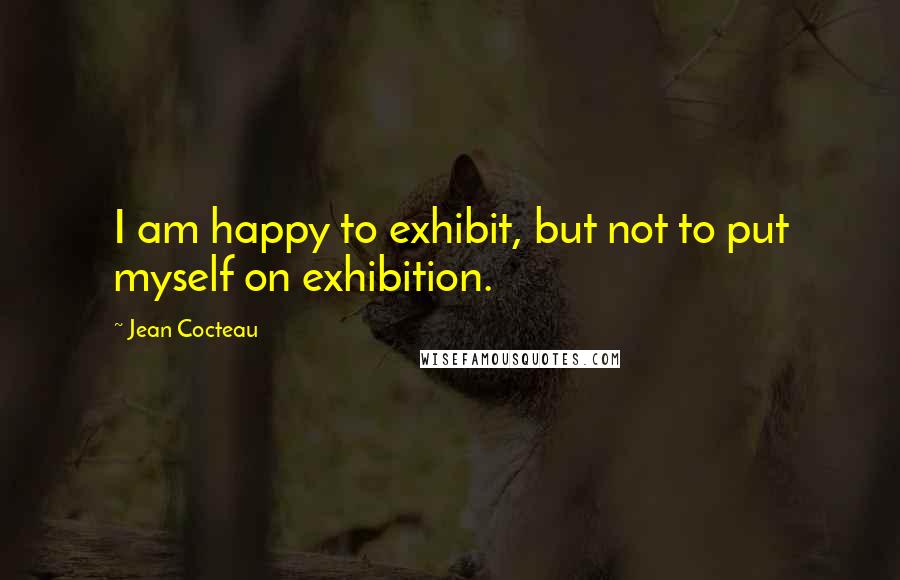 Jean Cocteau Quotes: I am happy to exhibit, but not to put myself on exhibition.