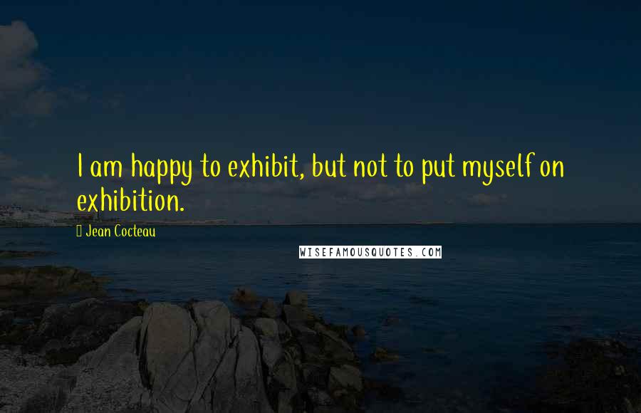 Jean Cocteau Quotes: I am happy to exhibit, but not to put myself on exhibition.